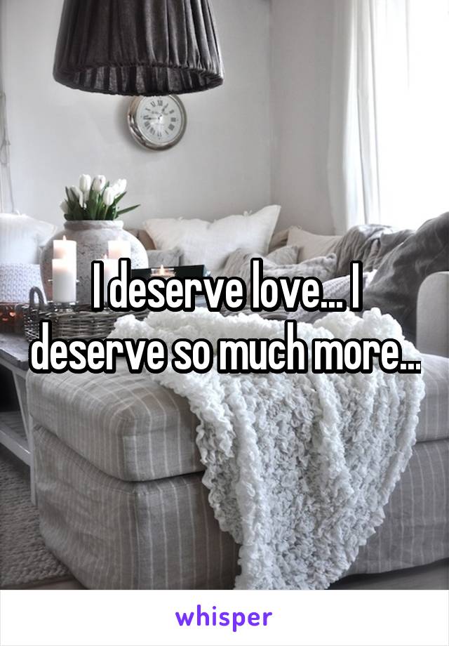 I deserve love... I deserve so much more...