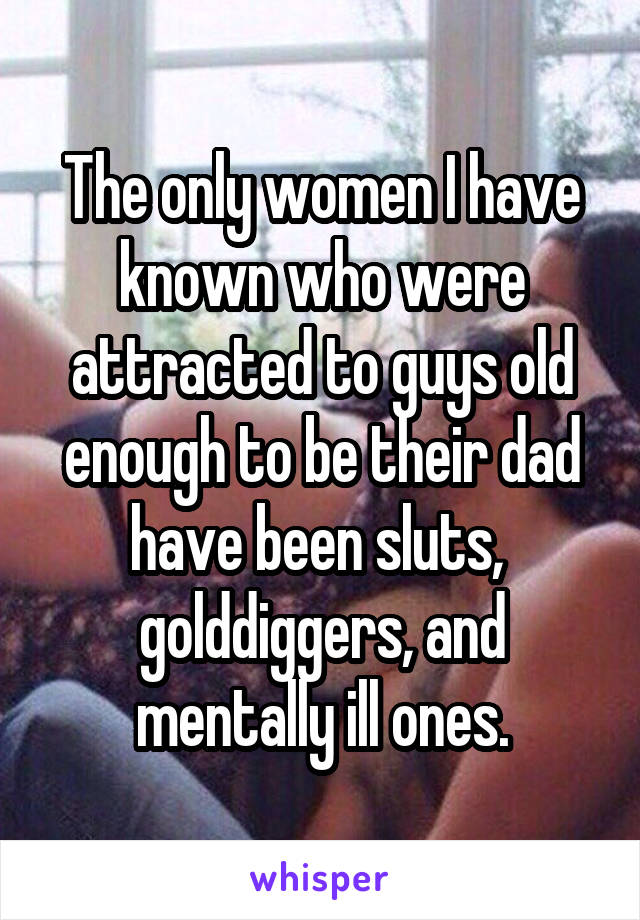 The only women I have known who were attracted to guys old enough to be their dad have been sluts, 
golddiggers, and mentally ill ones.