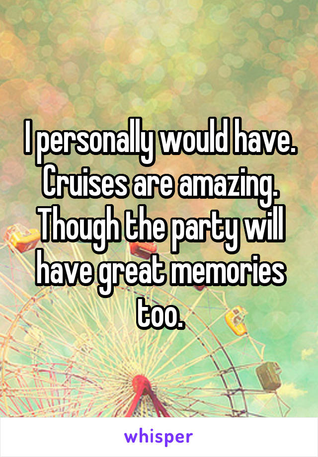 I personally would have. Cruises are amazing. Though the party will have great memories too.