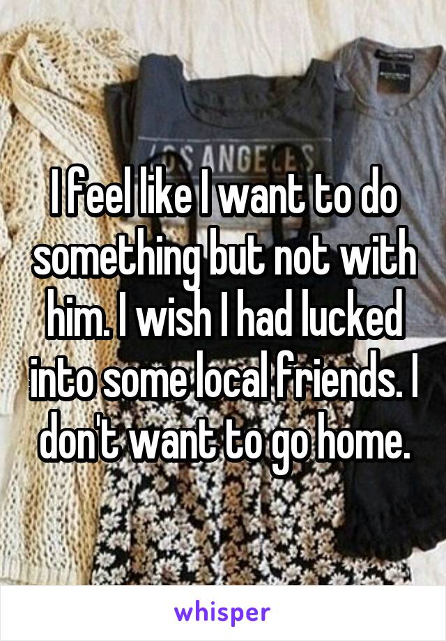I feel like I want to do something but not with him. I wish I had lucked into some local friends. I don't want to go home.