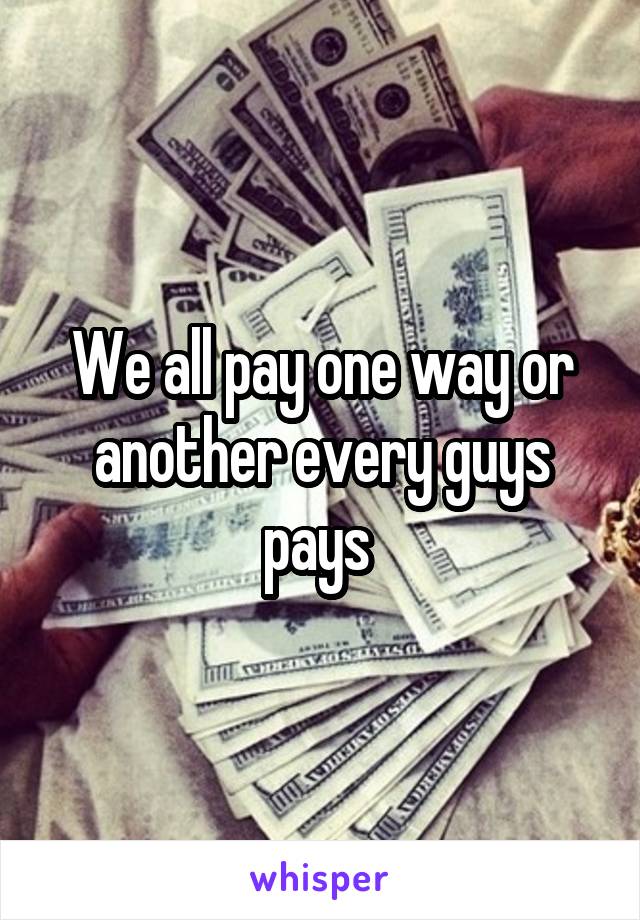 We all pay one way or another every guys pays 