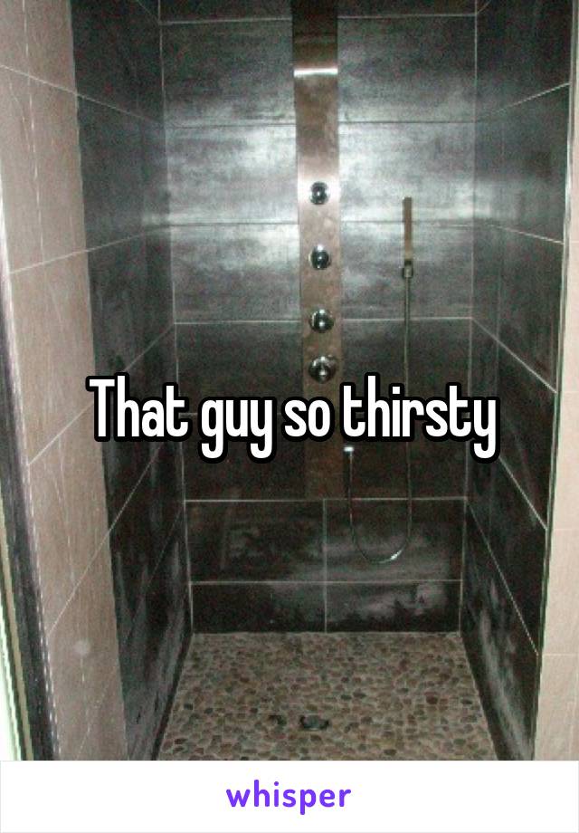 That guy so thirsty