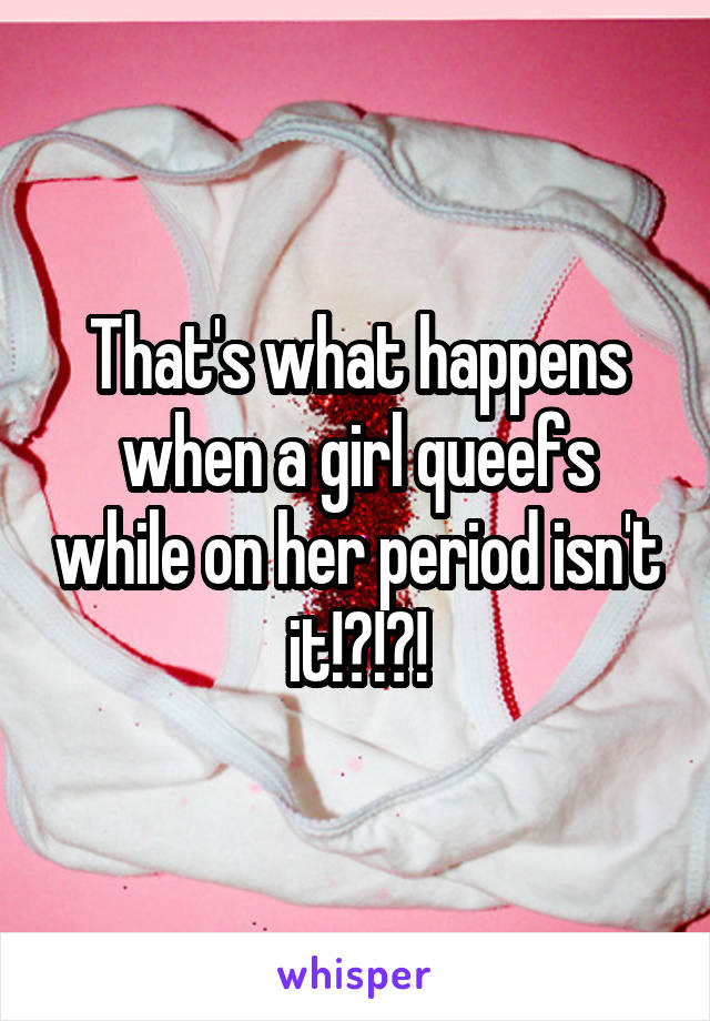 That's what happens when a girl queefs while on her period isn't it!?!?!