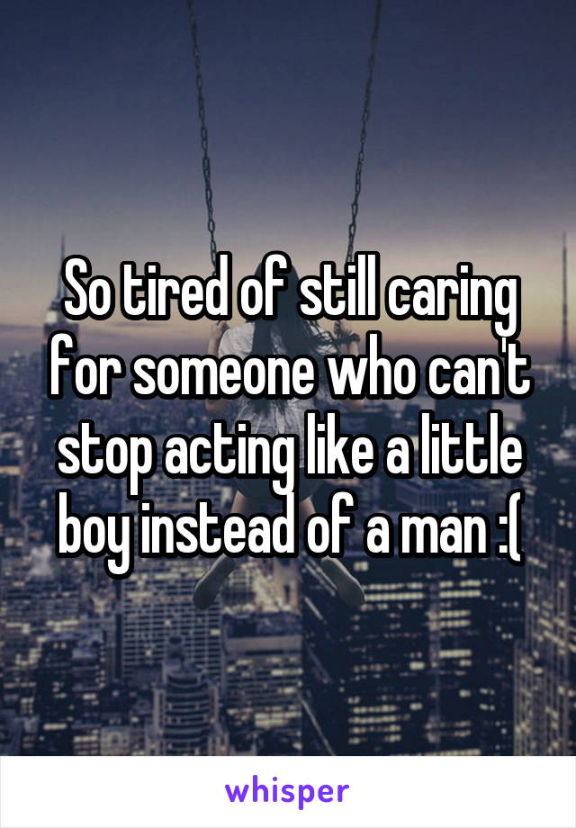 So tired of still caring for someone who can't stop acting like a little boy instead of a man :(