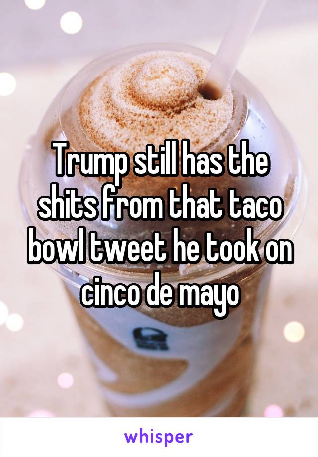 Trump still has the shits from that taco bowl tweet he took on cinco de mayo