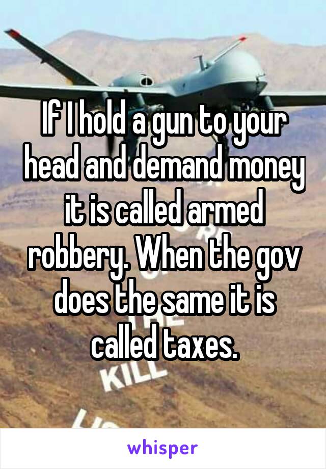 If I hold a gun to your head and demand money it is called armed robbery. When the gov does the same it is called taxes.