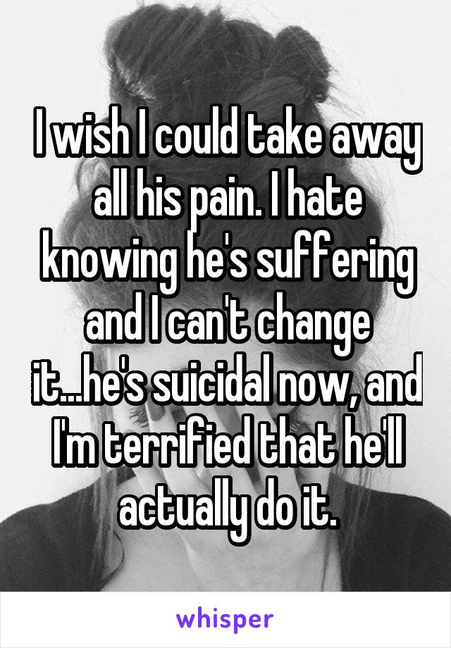 I wish I could take away all his pain. I hate knowing he's suffering and I can't change it...he's suicidal now, and I'm terrified that he'll actually do it.