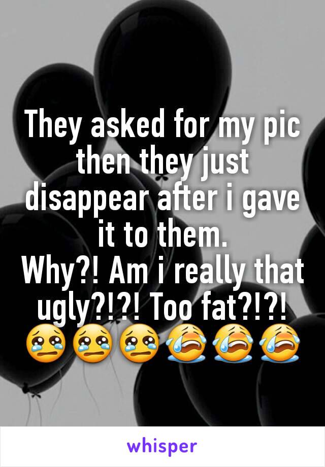 They asked for my pic then they just disappear after i gave it to them.
Why?! Am i really that ugly?!?! Too fat?!?!
😢😢😢😭😭😭