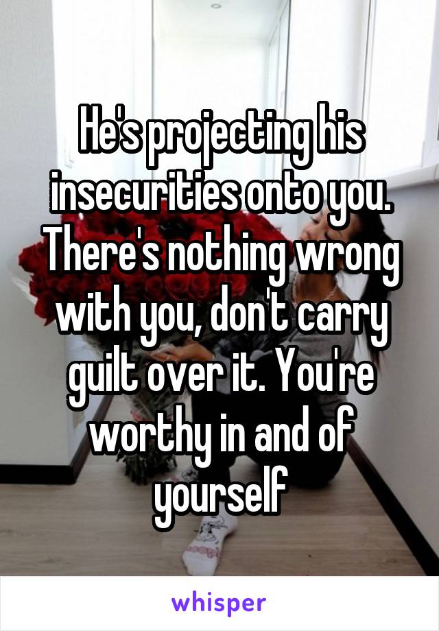 He's projecting his insecurities onto you. There's nothing wrong with you, don't carry guilt over it. You're worthy in and of yourself