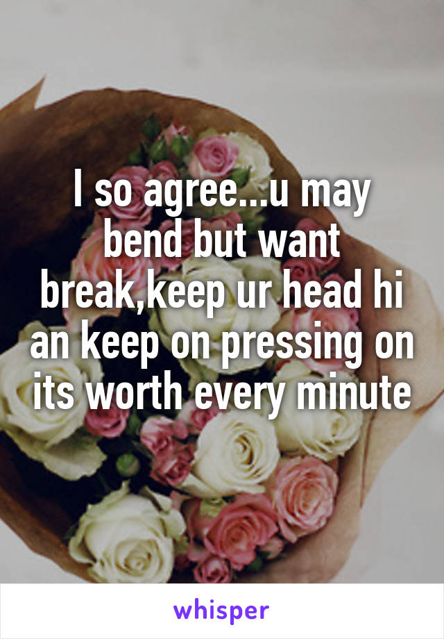 I so agree...u may bend but want break,keep ur head hi an keep on pressing on its worth every minute 