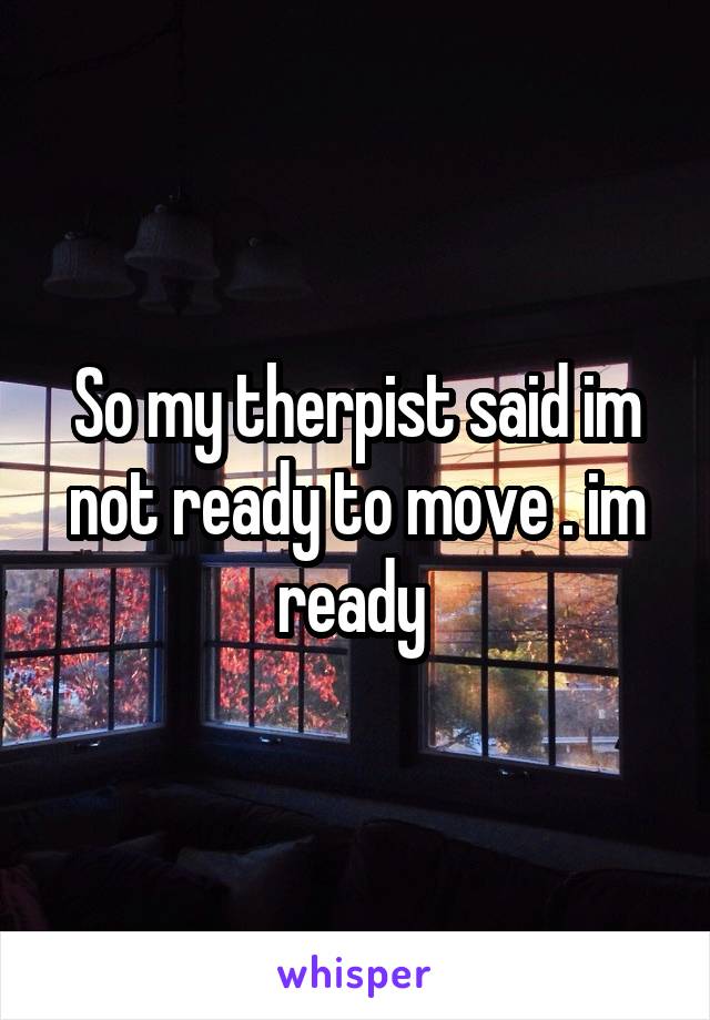 So my therpist said im not ready to move . im ready 