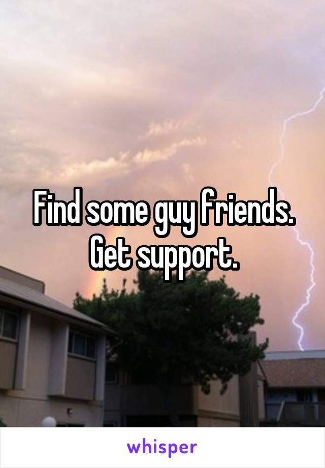 Find some guy friends. Get support.
