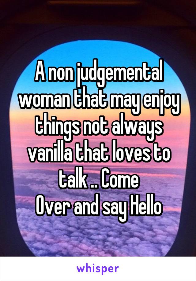 A non judgemental woman that may enjoy things not always vanilla that loves to talk .. Come
Over and say Hello