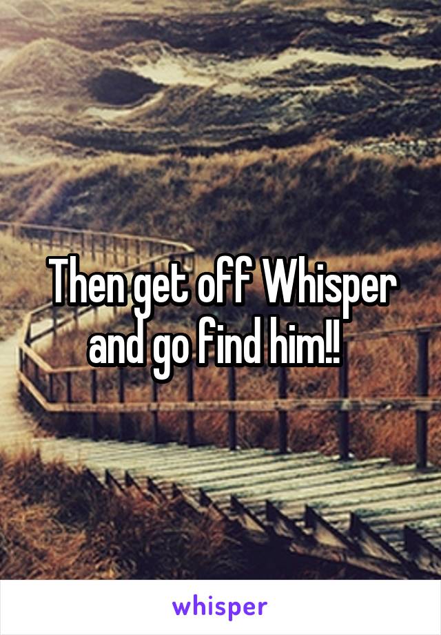 Then get off Whisper and go find him!!  