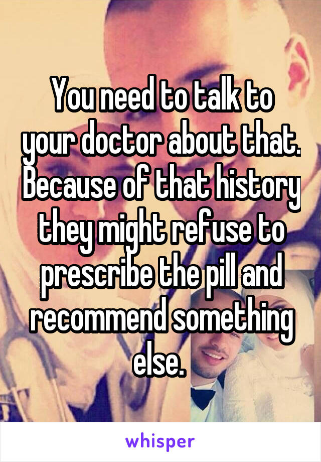 You need to talk to your doctor about that. Because of that history they might refuse to prescribe the pill and recommend something else. 