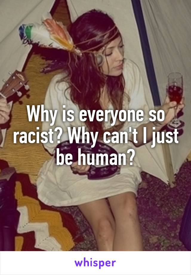 Why is everyone so racist? Why can't I just be human?
