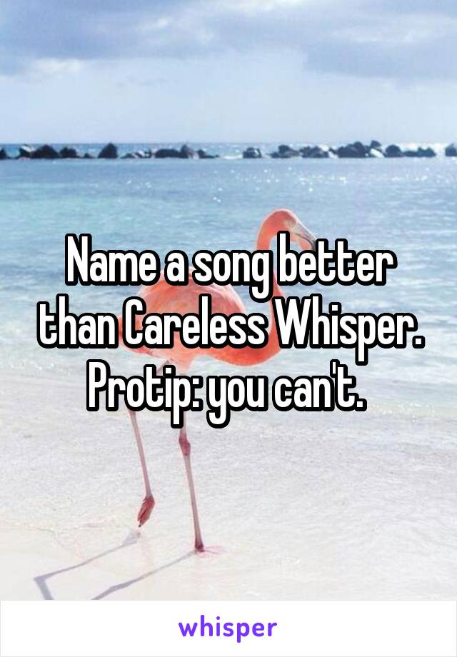 Name a song better than Careless Whisper.
Protip: you can't. 