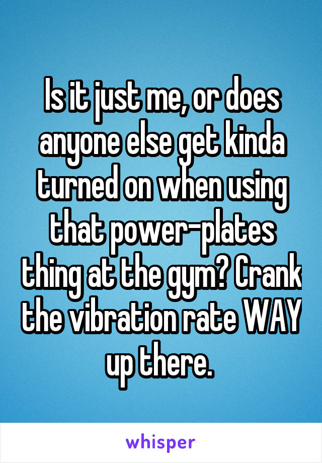 Is it just me, or does anyone else get kinda turned on when using that power-plates thing at the gym? Crank the vibration rate WAY up there. 