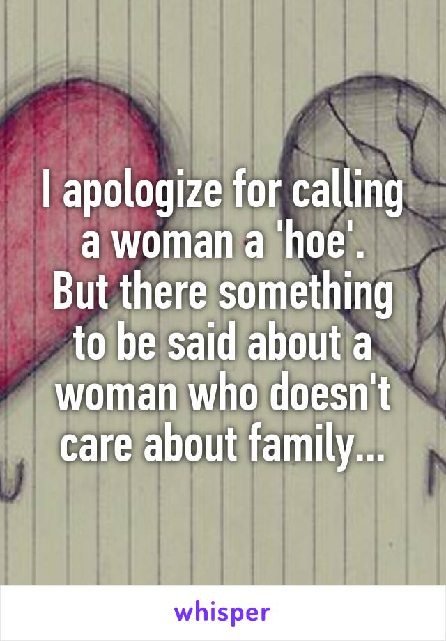I apologize for calling a woman a 'hoe'.
But there something to be said about a woman who doesn't care about family...
