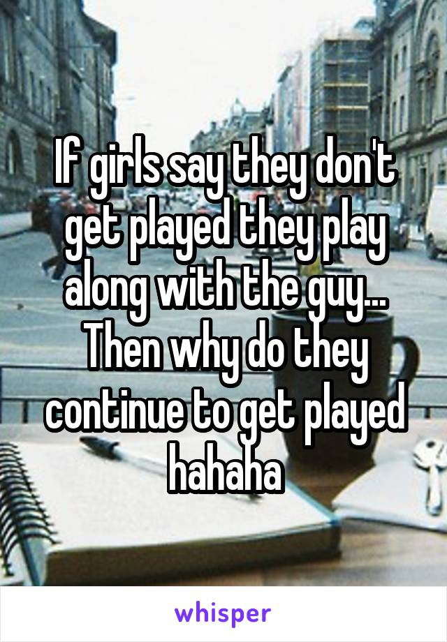 If girls say they don't get played they play along with the guy... Then why do they continue to get played hahaha