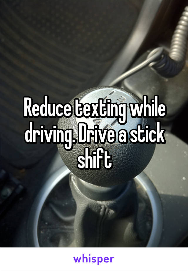 Reduce texting while driving. Drive a stick shift