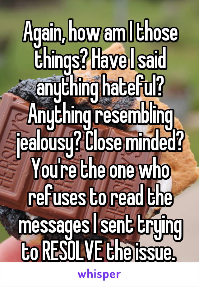 Again, how am I those things? Have I said anything hateful? Anything resembling jealousy? Close minded? You're the one who refuses to read the messages I sent trying to RESOLVE the issue. 