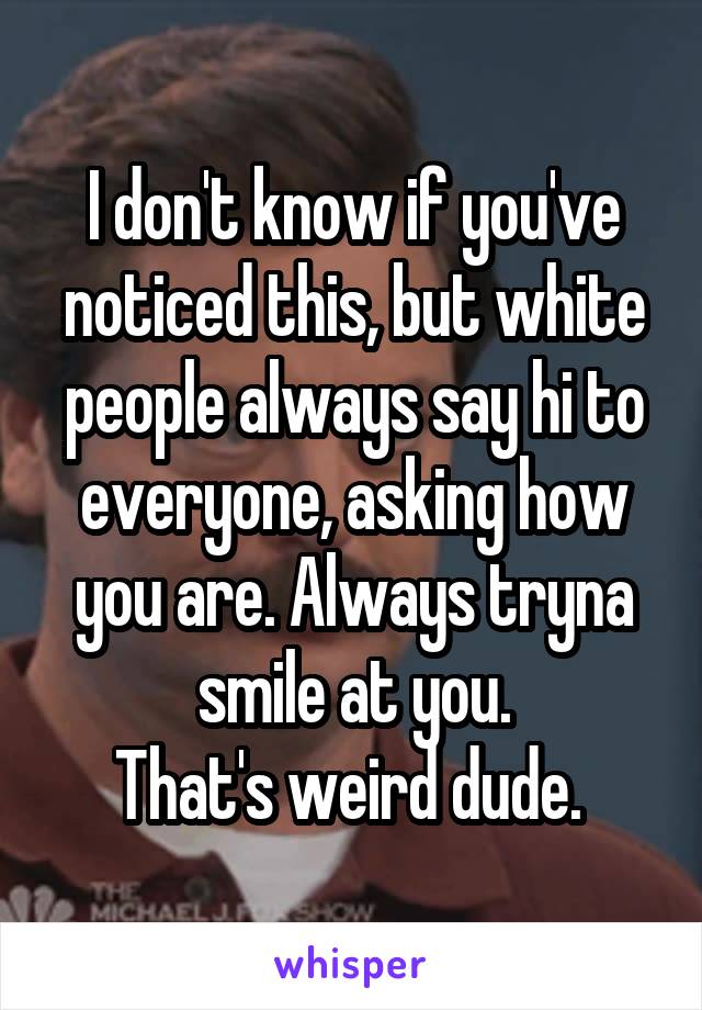 I don't know if you've noticed this, but white people always say hi to everyone, asking how you are. Always tryna smile at you.
That's weird dude. 