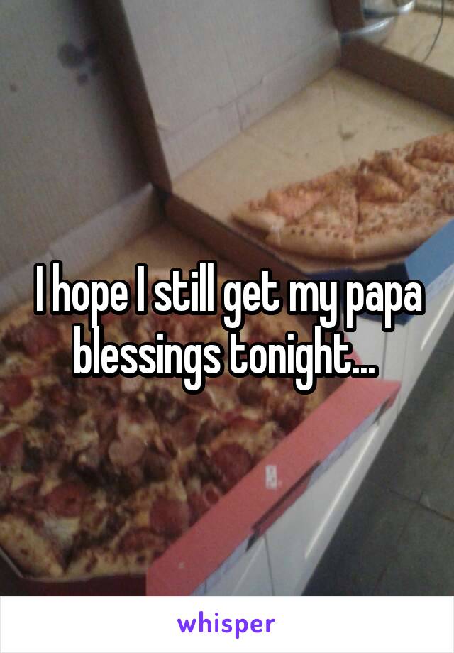 I hope I still get my papa blessings tonight... 