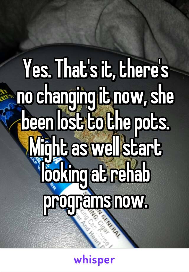 Yes. That's it, there's no changing it now, she been lost to the pots. Might as well start looking at rehab programs now.