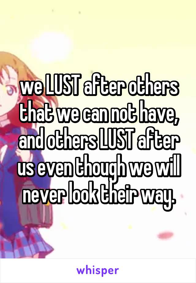 we LUST after others that we can not have, and others LUST after us even though we will never look their way.