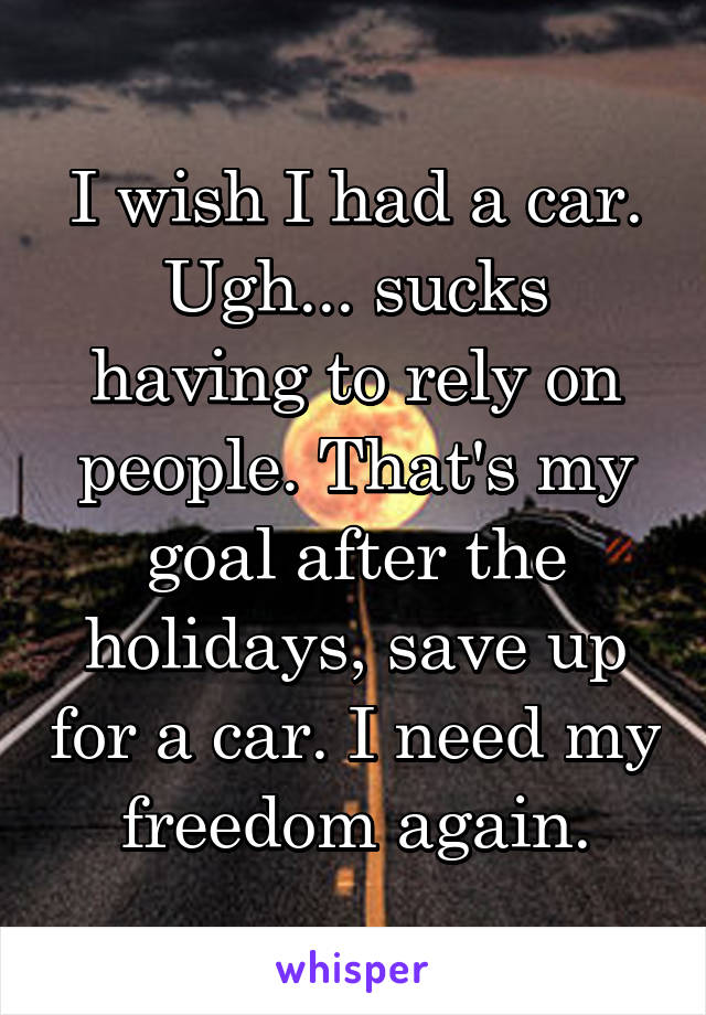 I wish I had a car. Ugh... sucks having to rely on people. That's my goal after the holidays, save up for a car. I need my freedom again.