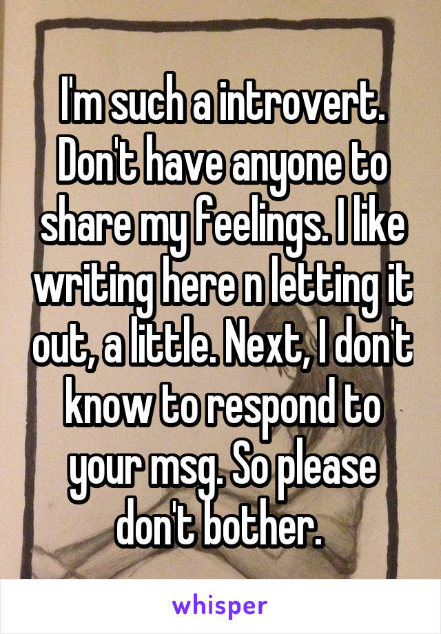 I'm such a introvert. Don't have anyone to share my feelings. I like writing here n letting it out, a little. Next, I don't know to respond to your msg. So please don't bother. 