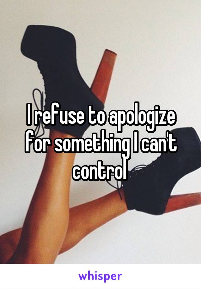 I refuse to apologize for something I can't control 
