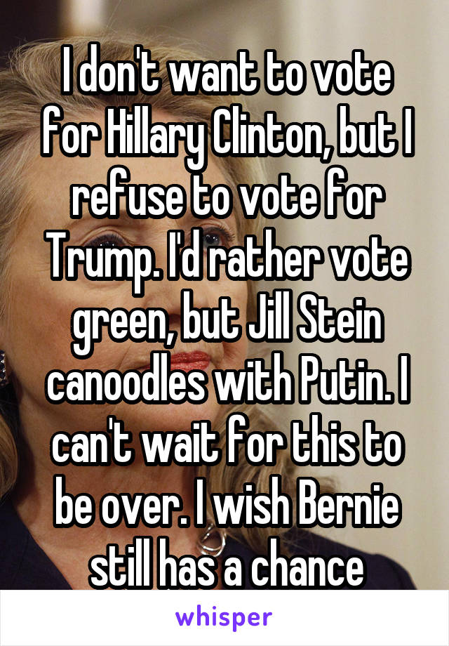 I don't want to vote for Hillary Clinton, but I refuse to vote for Trump. I'd rather vote green, but Jill Stein canoodles with Putin. I can't wait for this to be over. I wish Bernie still has a chance
