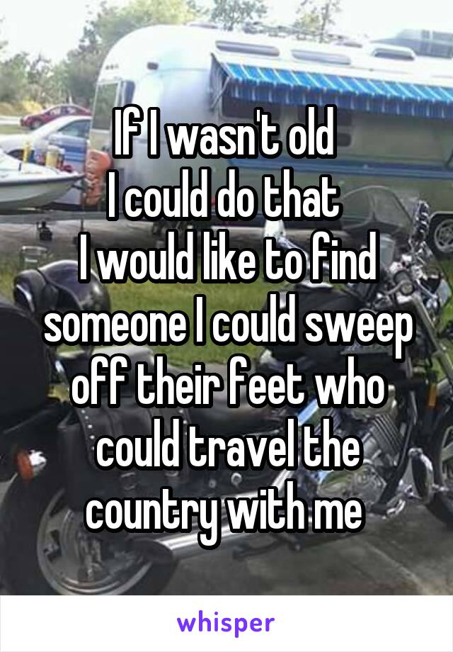 If I wasn't old 
I could do that 
I would like to find someone I could sweep off their feet who could travel the country with me 