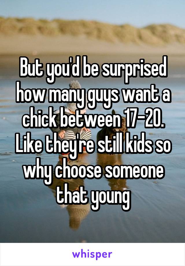 But you'd be surprised how many guys want a chick between 17-20. Like they're still kids so why choose someone that young