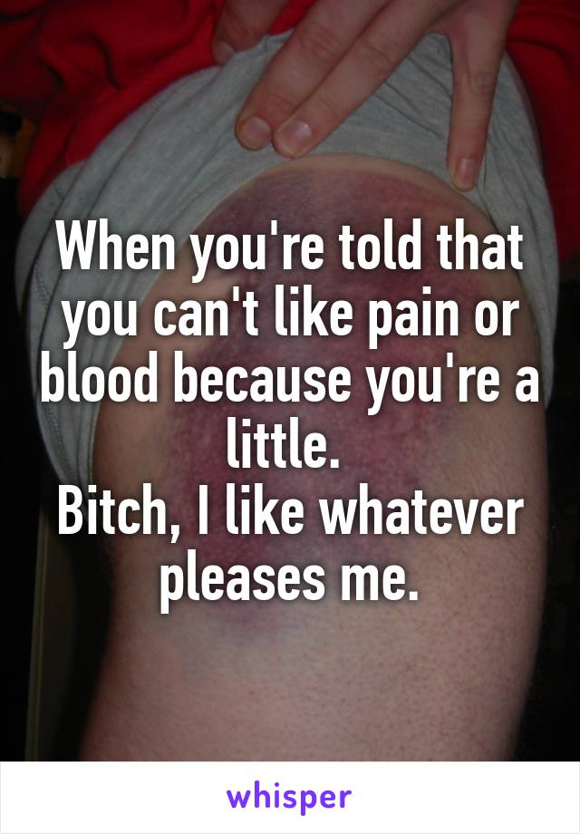 When you're told that you can't like pain or blood because you're a little. 
Bitch, I like whatever pleases me.