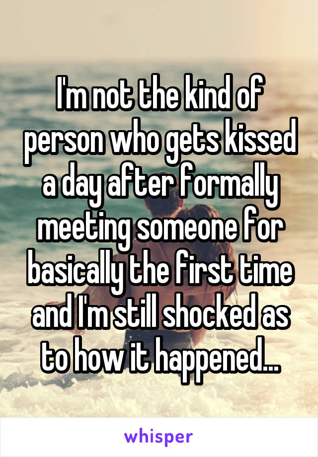 I'm not the kind of person who gets kissed a day after formally meeting someone for basically the first time and I'm still shocked as to how it happened...
