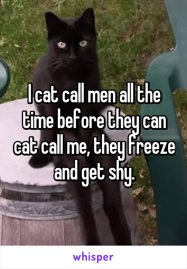 I cat call men all the time before they can cat call me, they freeze and get shy.
