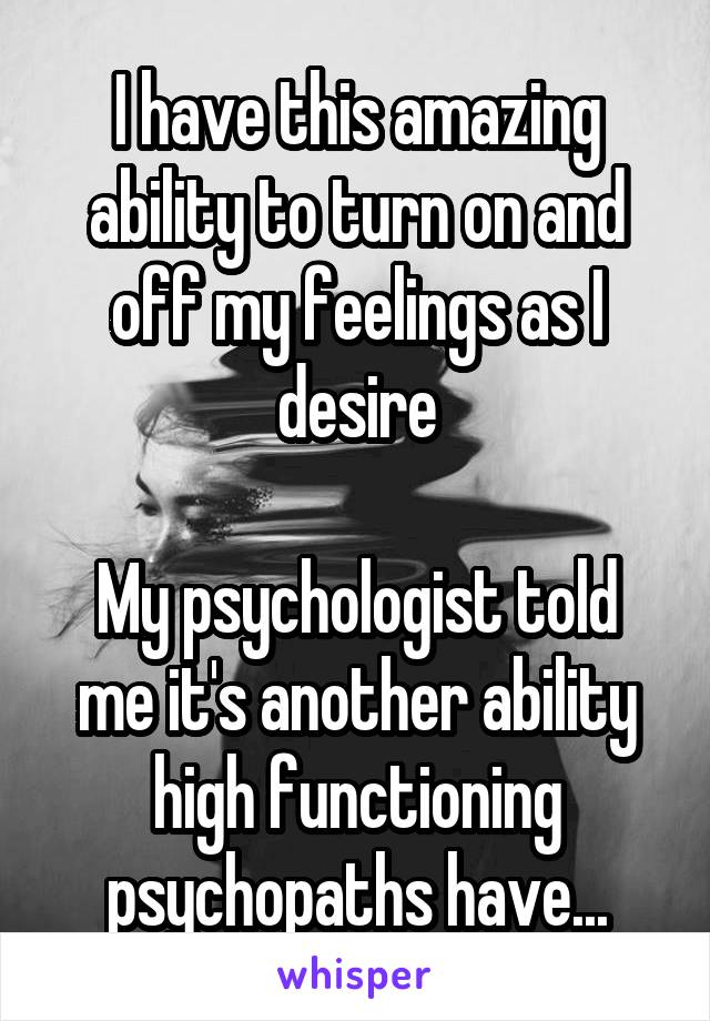 I have this amazing ability to turn on and off my feelings as I desire

My psychologist told me it's another ability high functioning psychopaths have...
