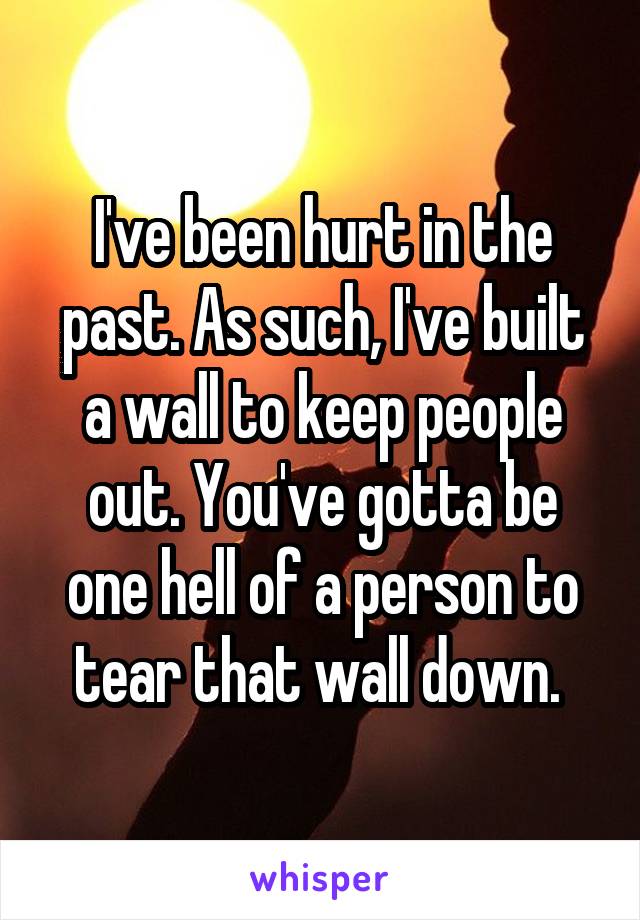 I've been hurt in the past. As such, I've built a wall to keep people out. You've gotta be one hell of a person to tear that wall down. 