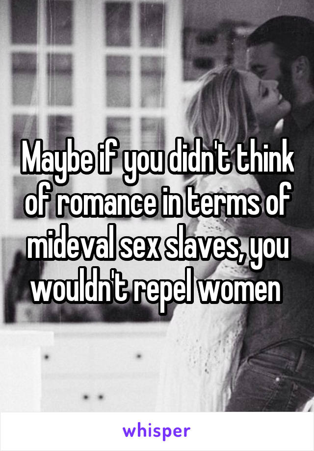 Maybe if you didn't think of romance in terms of mideval sex slaves, you wouldn't repel women 