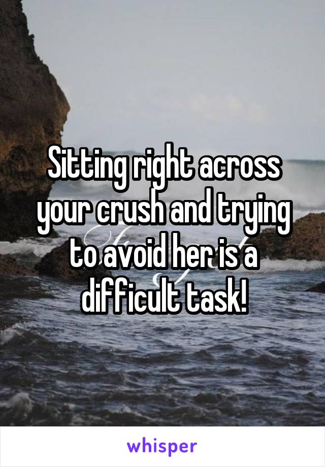 Sitting right across your crush and trying to avoid her is a difficult task!