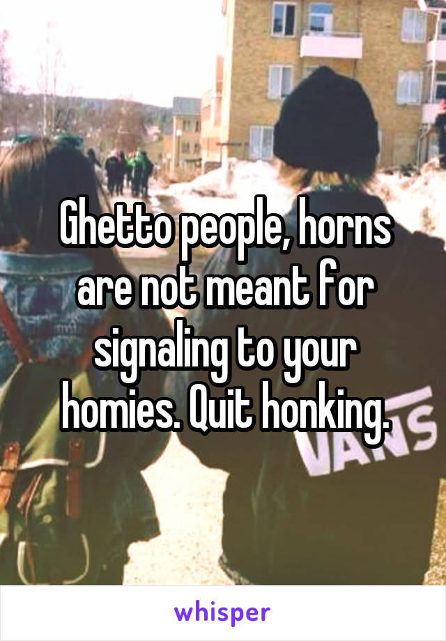 Ghetto people, horns are not meant for signaling to your homies. Quit honking.