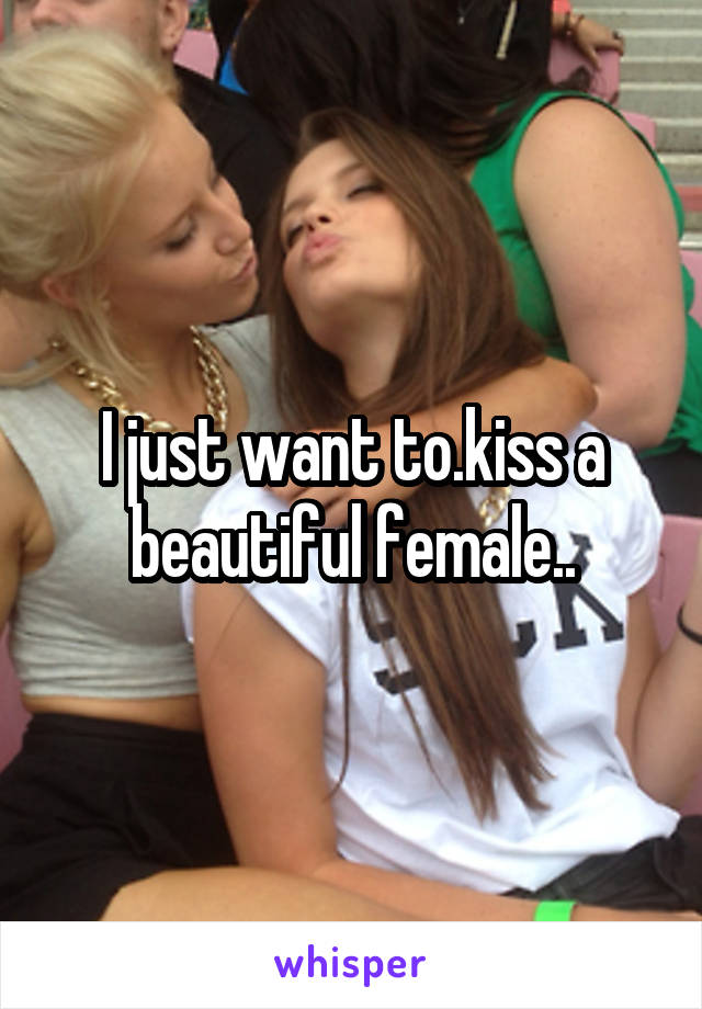 I just want to.kiss a beautiful female..