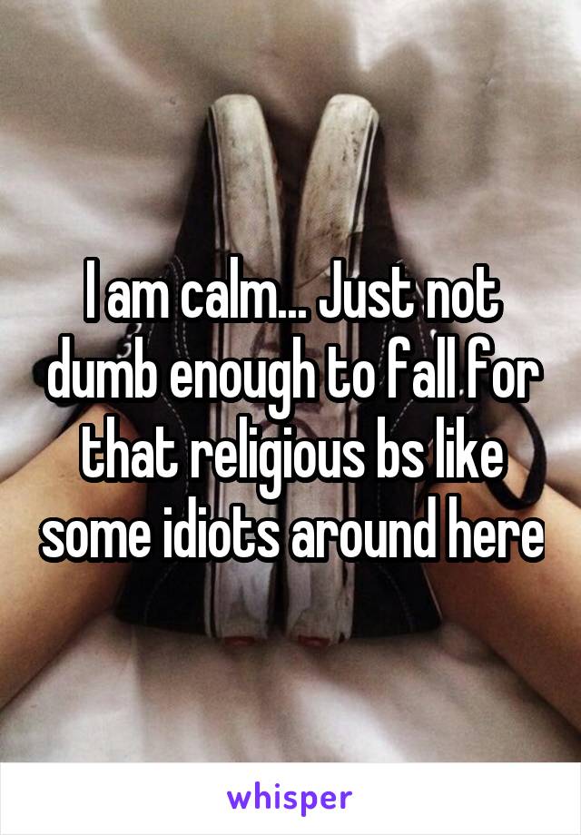 I am calm... Just not dumb enough to fall for that religious bs like some idiots around here