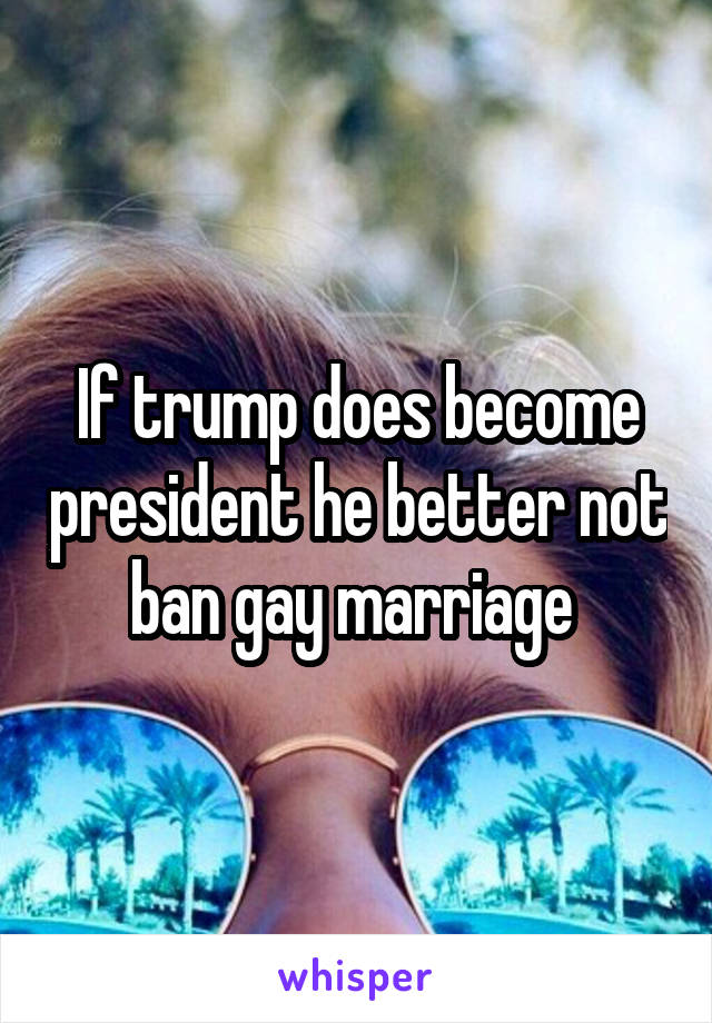 If trump does become president he better not ban gay marriage 
