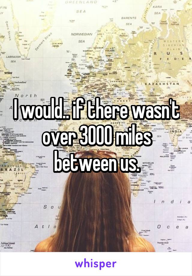 I would.. if there wasn't over 3000 miles between us.