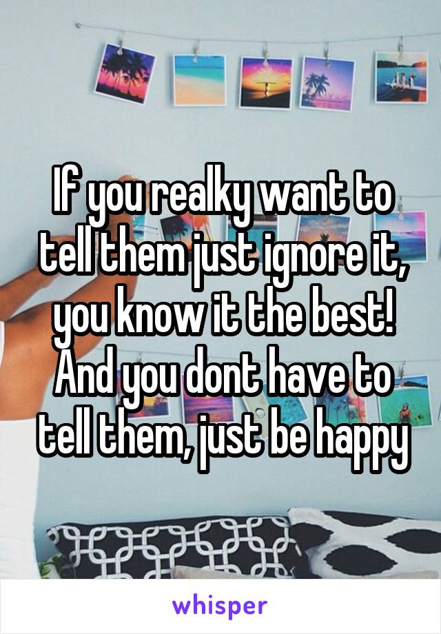 If you realky want to tell them just ignore it, you know it the best! And you dont have to tell them, just be happy