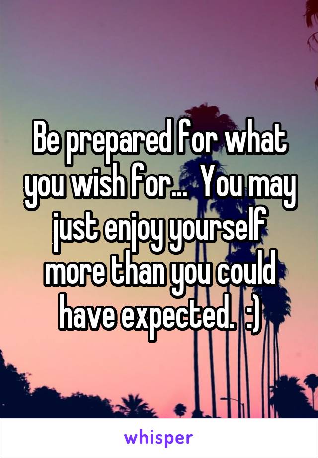 Be prepared for what you wish for...  You may just enjoy yourself more than you could have expected.  :)